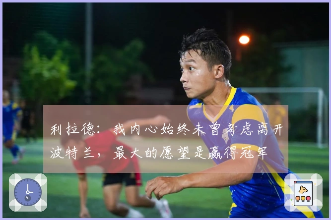 利拉德：我内心始终未曾考虑离开波特兰，最大的愿望是赢得冠军
