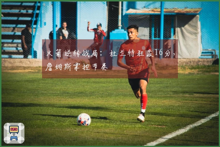 火箭逆转战局：杜兰特狂轰16分，詹姆斯掌控节奏