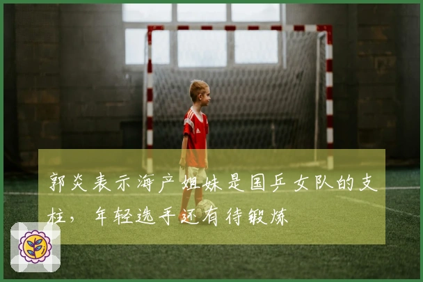 郭炎表示海产姐妹是国乒女队的支柱，年轻选手还有待锻炼