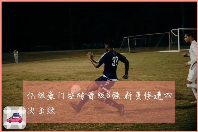 亿级豪门逆转晋级8强 新贵惨遭四次击败