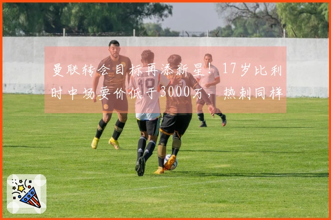 曼联转会目标再添新星！17岁比利时中场要价低于3000万，热刺同样争夺