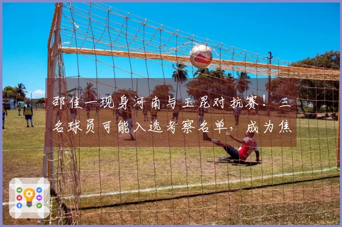 邵佳一现身河南与玉昆对抗赛！三名球员可能入选考察名单，成为焦点讨论