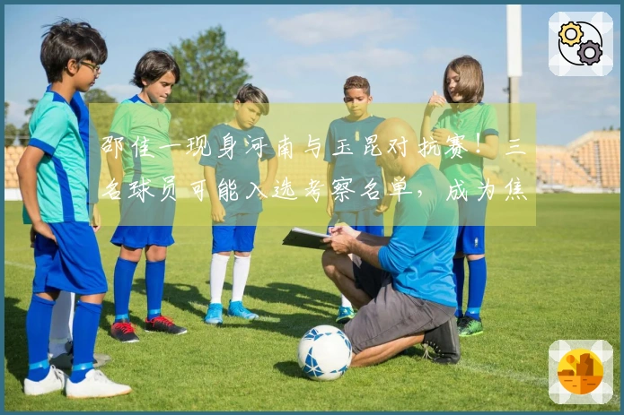 邵佳一现身河南与玉昆对抗赛！三名球员可能入选考察名单，成为焦点讨论