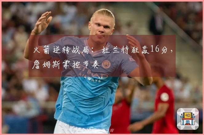 火箭逆转战局：杜兰特狂轰16分，詹姆斯掌控节奏