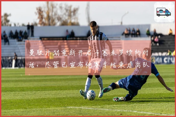 曼联计划重新开启卡塞米罗续约对话，尽管已宣布他赛季结束后离队