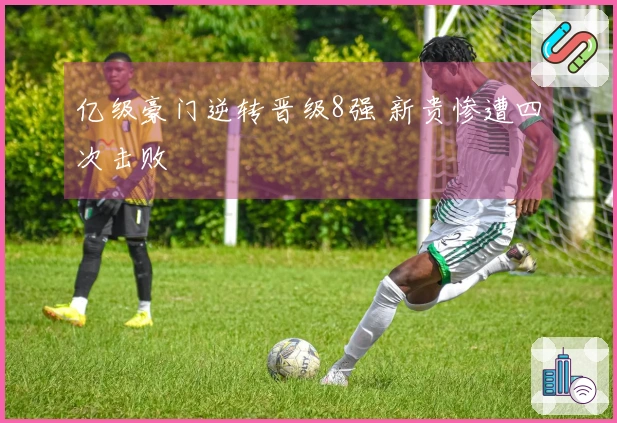 亿级豪门逆转晋级8强 新贵惨遭四次击败