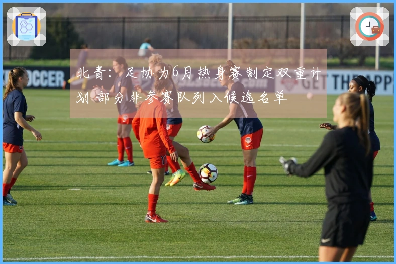 北青：足协为6月热身赛制定双重计划 部分非参赛队列入候选名单