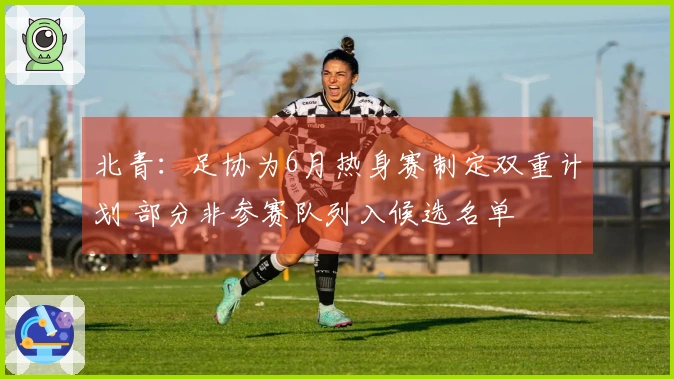 北青：足协为6月热身赛制定双重计划 部分非参赛队列入候选名单