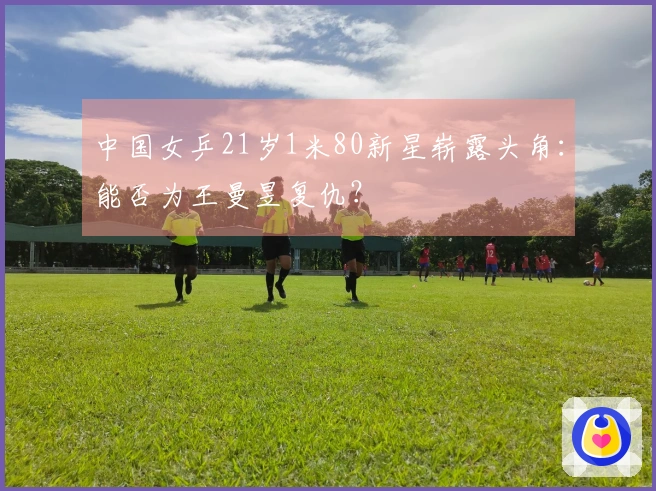 中国女乒21岁1米80新星崭露头角：能否为王曼昱复仇？